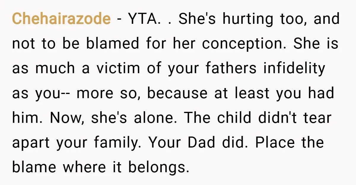 Chehairazode − YTA. . She's hurting too, and not to be blamed for her conception. She is as much a victim of your fathers infidelity as you-- more so, because...
