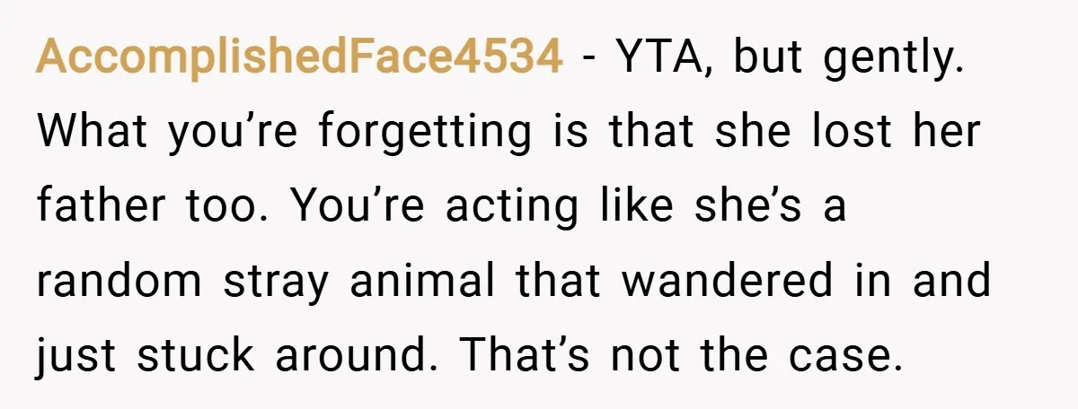 AccomplishedFace4534 − YTA, but gently. What you’re forgetting is that she lost her father too. You’re acting like she’s a random stray animal that wandered in and just stuck around....