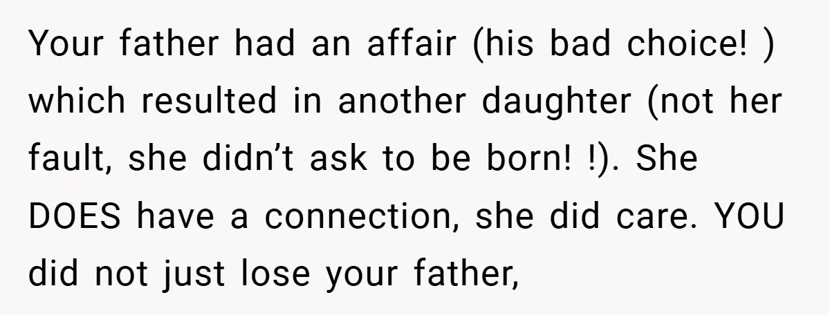 Your father had an affair (his bad choice! ) which resulted in another daughter (not her fault, she didn’t ask to be born! !). She DOES have a connection, she...