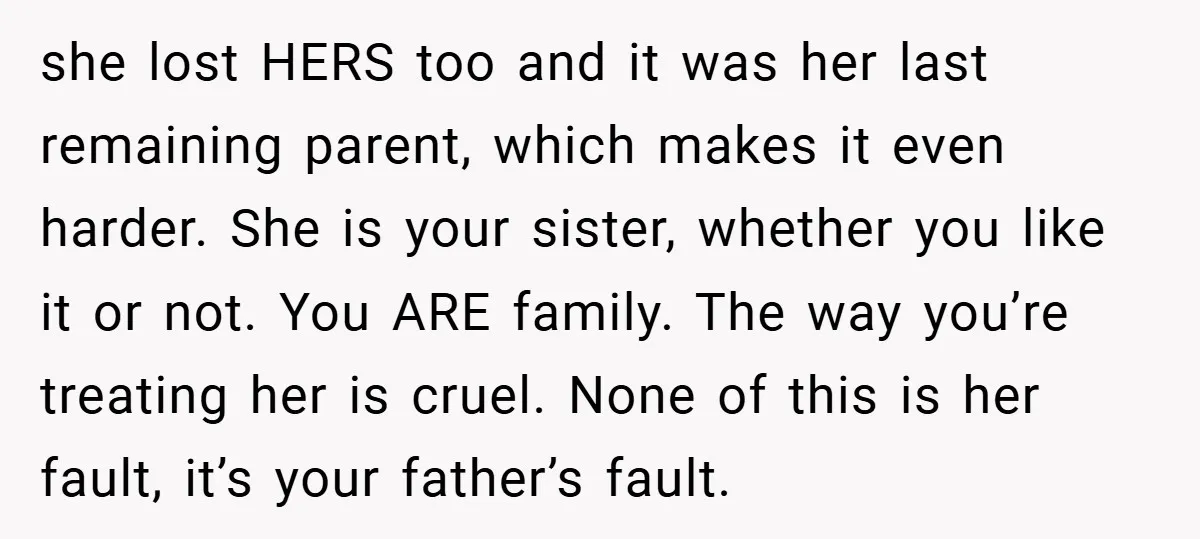 she lost HERS too and it was her last remaining parent, which makes it even harder. She is your sister, whether you like it or not. You ARE family. The...