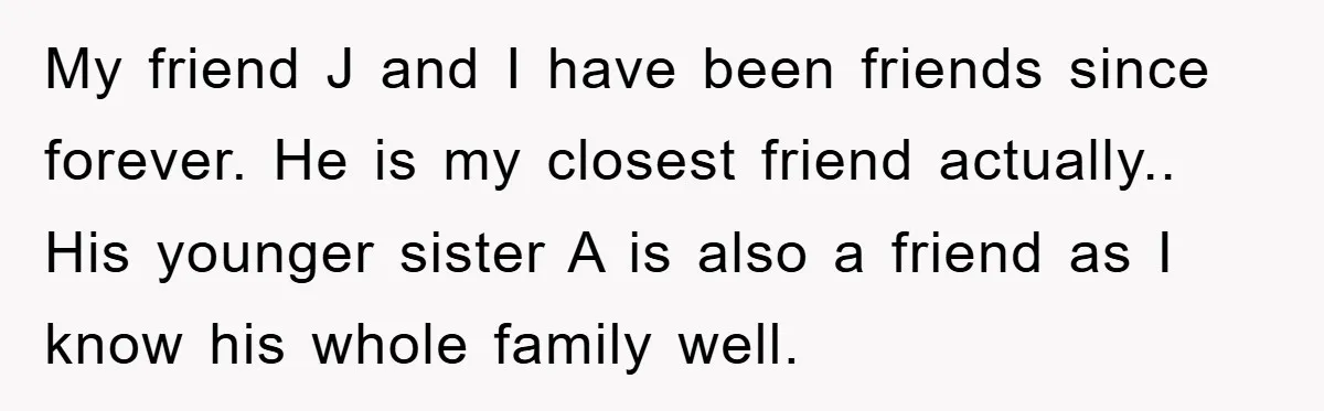 My friend J and I have been friends since forever. He is my closest friend actually.. His younger sister A is also a friend as I know his whole family...