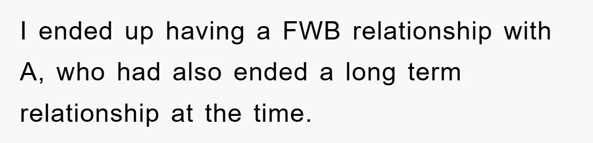 I ended up having a FWB relationship with A, who had also ended a long term relationship at the time.