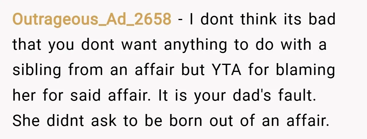Outrageous_Ad_2658 − I dont think its bad that you dont want anything to do with a sibling from an affair but YTA for blaming her for said affair. It is...