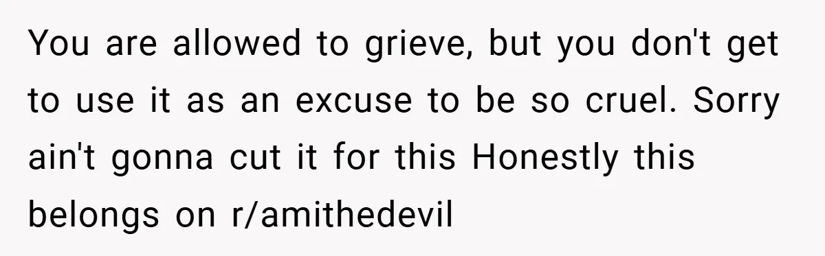 You are allowed to grieve, but you don't get to use it as an excuse to be so cruel. Sorry ain't gonna cut it for this Honestly this belongs on...
