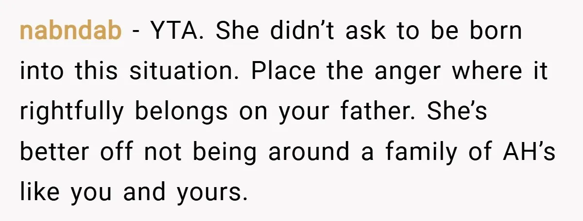 nabndab − YTA. She didn’t ask to be born into this situation. Place the anger where it rightfully belongs on your father. She’s better off not being around a family...