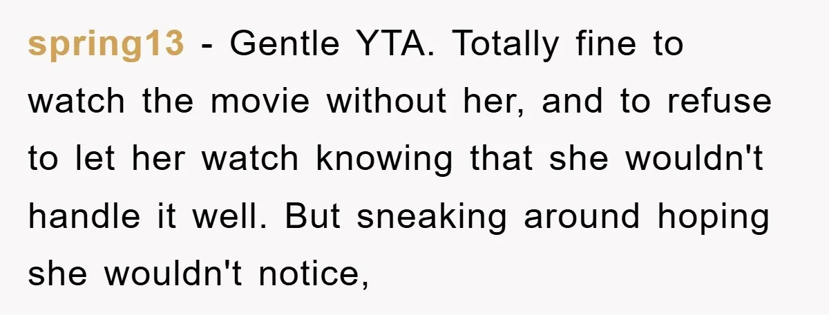 spring13 − Gentle YTA. Totally fine to watch the movie without her, and to refuse to let her watch knowing that she wouldn't handle it well. But sneaking around hoping...