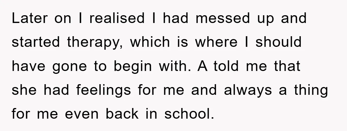 Later on I realised I had messed up and started therapy, which is where I should have gone to begin with. A told me that she had feelings for me...