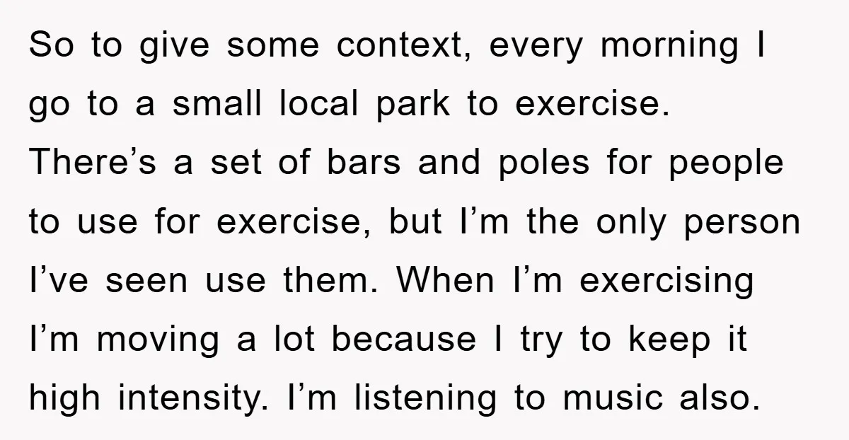 So to give some context, every morning I go to a small local park to exercise. There’s a set of bars and poles for people to use for exercise, but...