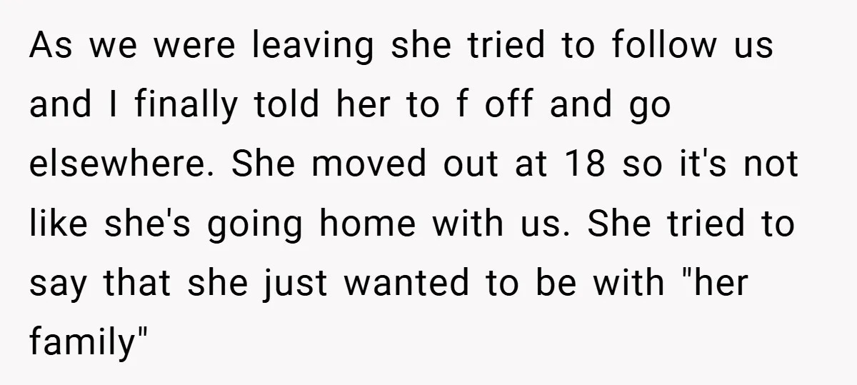As we were leaving she tried to follow us and I finally told her to f off and go elsewhere. She moved out at 18 so it's not like she's...