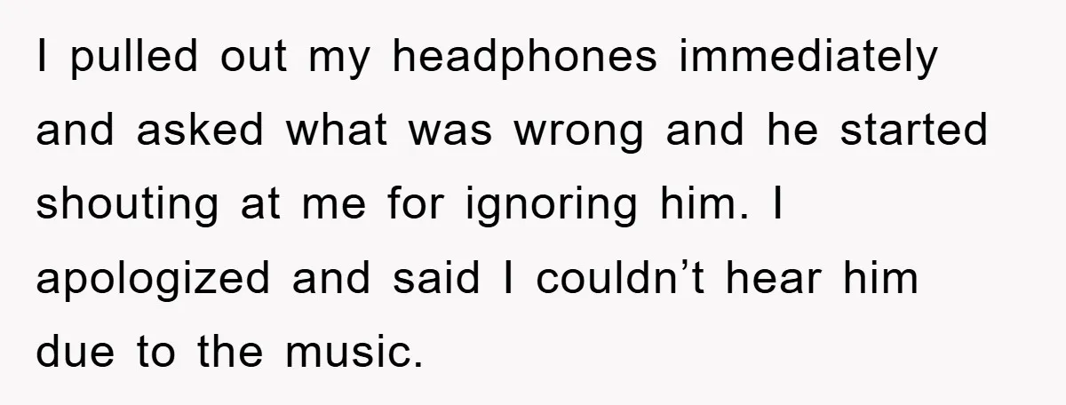 I pulled out my headphones immediately and asked what was wrong and he started shouting at me for ignoring him. I apologized and said I couldn’t hear him due to...