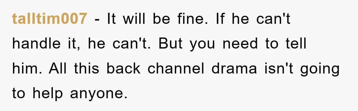 talltim007 − It will be fine. If he can't handle it, he can't. But you need to tell him. All this back channel drama isn't going to help anyone.