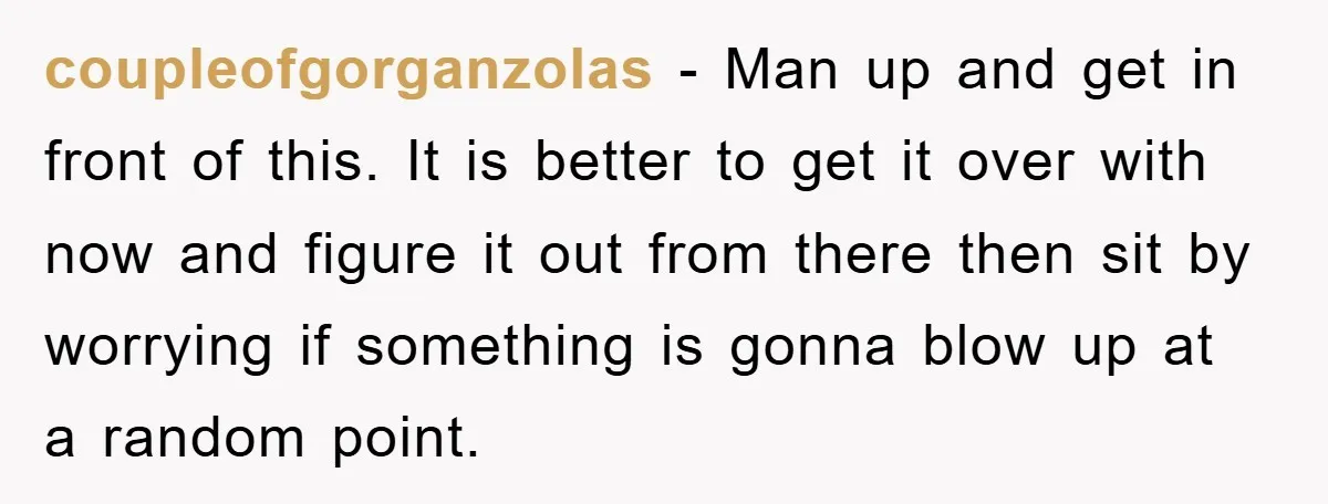 coupleofgorganzolas − Man up and get in front of this. It is better to get it over with now and figure it out from there then sit by worrying if...