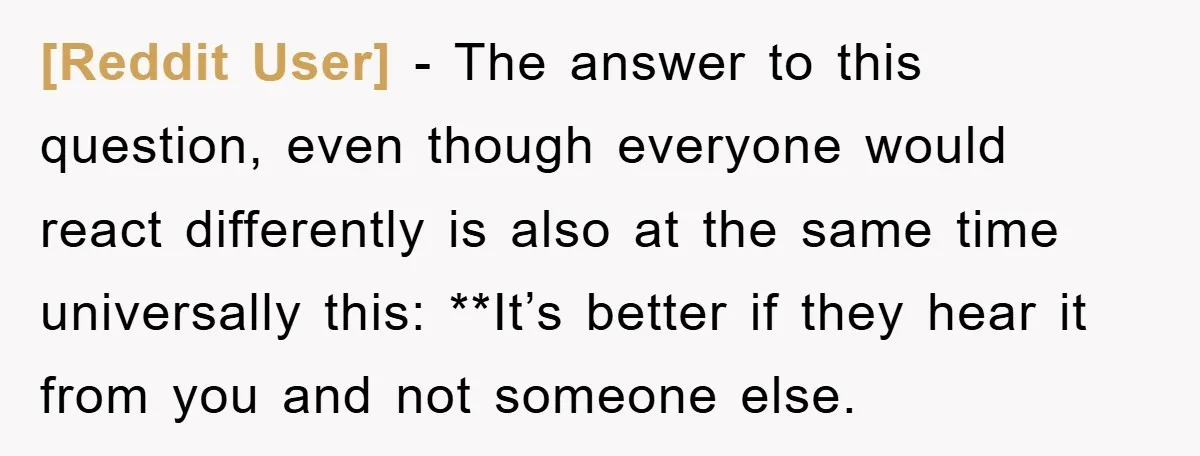 [Reddit User] − The answer to this question, even though everyone would react differently is also at the same time universally this: **It’s better if they hear it from you...