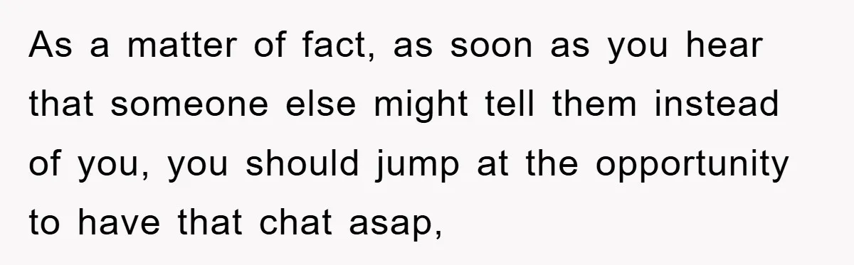 As a matter of fact, as soon as you hear that someone else might tell them instead of you, you should jump at the opportunity to have that chat asap,