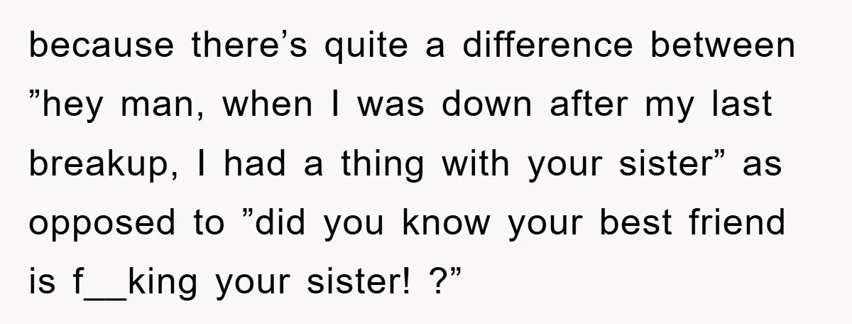 because there’s quite a difference between ”hey man, when I was down after my last breakup, I had a thing with your sister” as opposed to ”did you know your...