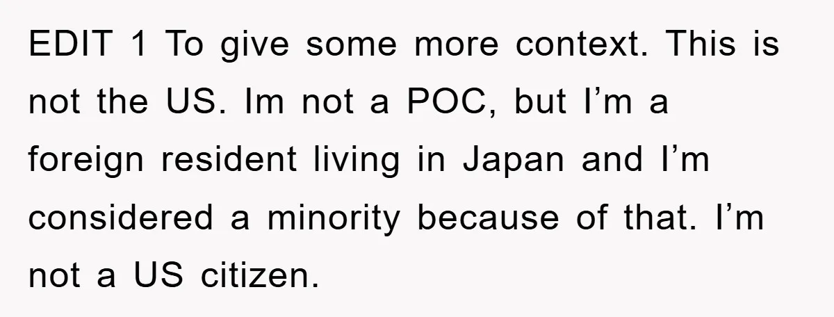 EDIT 1 To give some more context. This is not the US. Im not a POC, but I’m a foreign resident living in Japan and I’m considered a minority because...