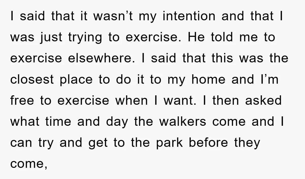 I said that it wasn’t my intention and that I was just trying to exercise. He told me to exercise elsewhere. I said that this was the closest place to...