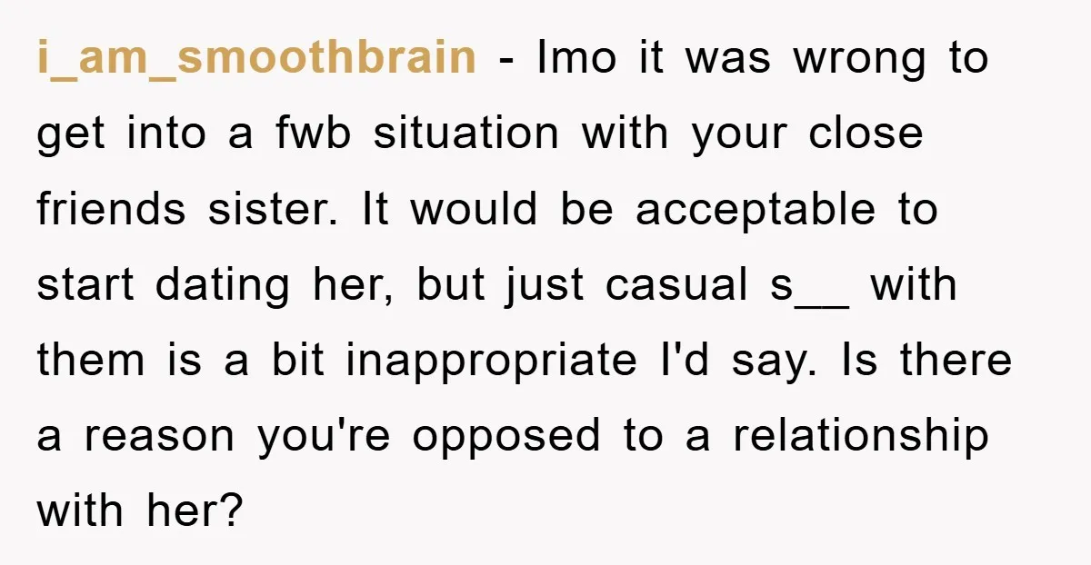 i_am_smoothbrain − Imo it was wrong to get into a fwb situation with your close friends sister. It would be acceptable to start dating her, but just casual s__ with...