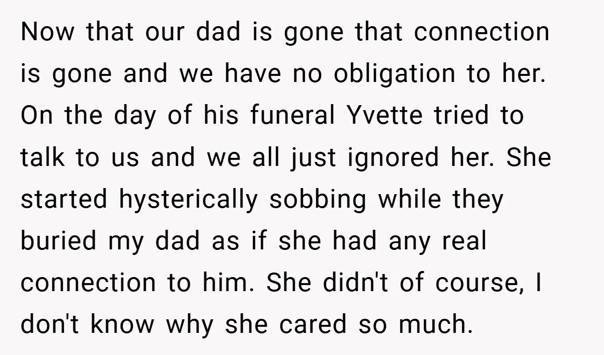 Now that our dad is gone that connection is gone and we have no obligation to her. On the day of his funeral Yvette tried to talk to us and...
