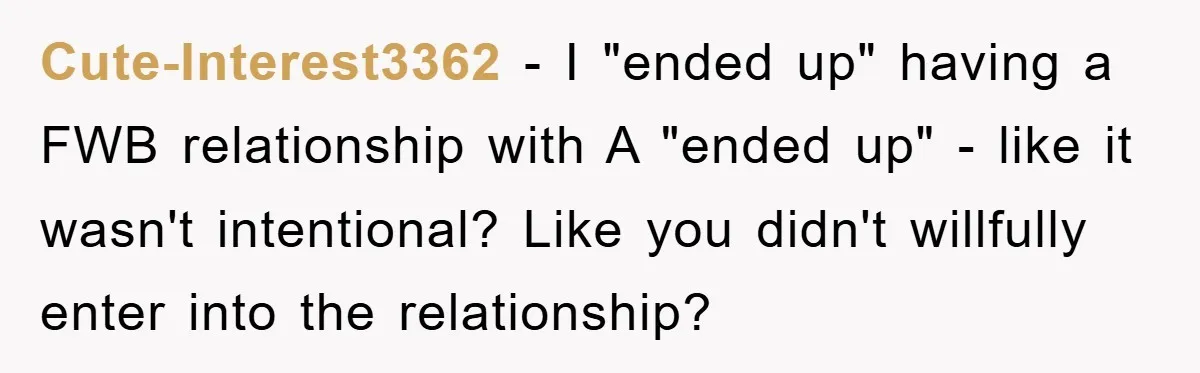 Cute-Interest3362 − I "ended up" having a FWB relationship with A "ended up" - like it wasn't intentional? Like you didn't willfully enter into the relationship?