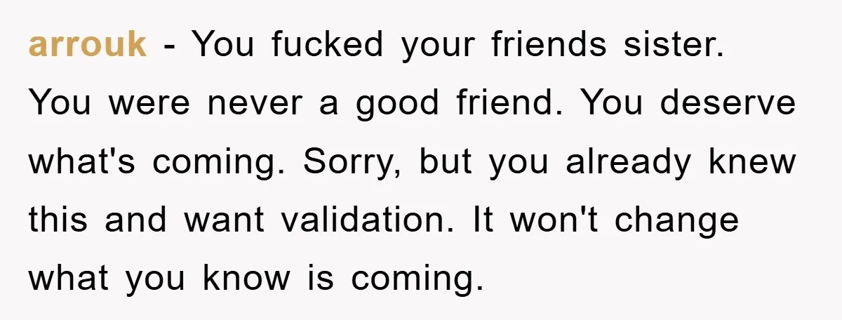 arrouk − You fucked your friends sister. You were never a good friend. You deserve what's coming. Sorry, but you already knew this and want validation. It won't change what...