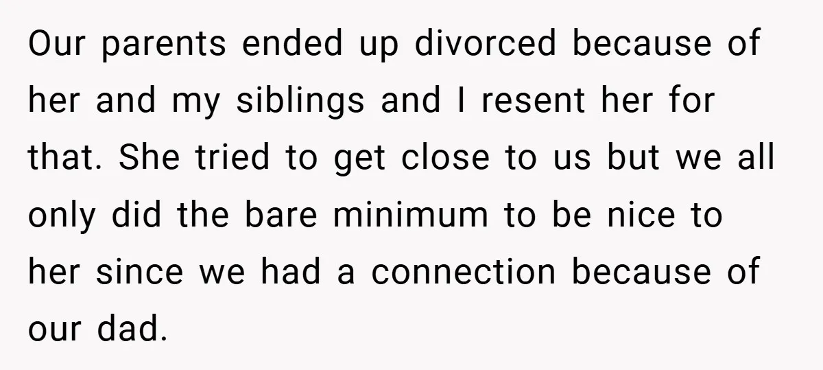 Our parents ended up divorced because of her and my siblings and I resent her for that. She tried to get close to us but we all only did the...