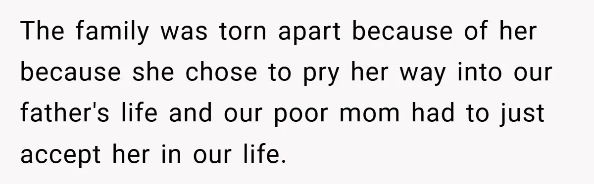 The family was torn apart because of her because she chose to pry her way into our father's life and our poor mom had to just accept her in our...