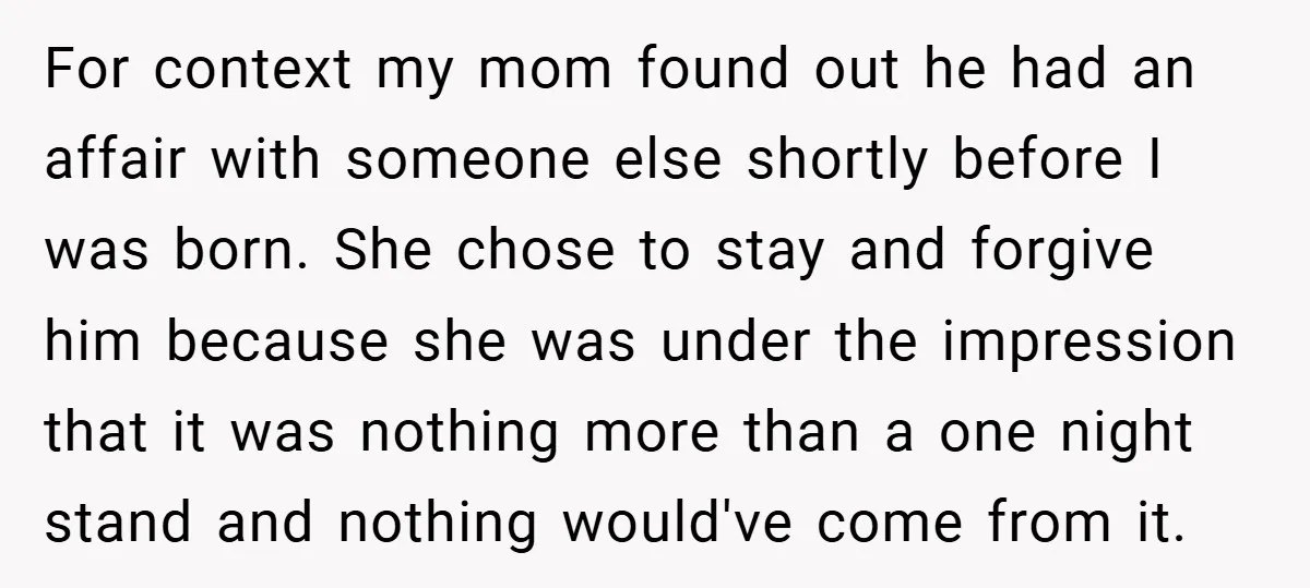 For context my mom found out he had an affair with someone else shortly before I was born. She chose to stay and forgive him because she was under the...