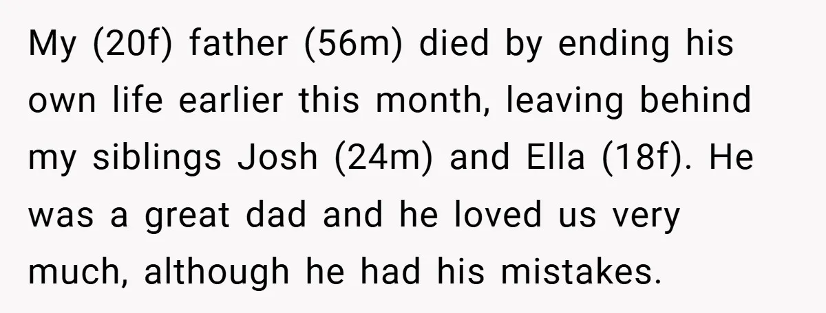 My (20f) father (56m) died by ending his own life earlier this month, leaving behind my siblings Josh (24m) and Ella (18f). He was a great dad and he loved...