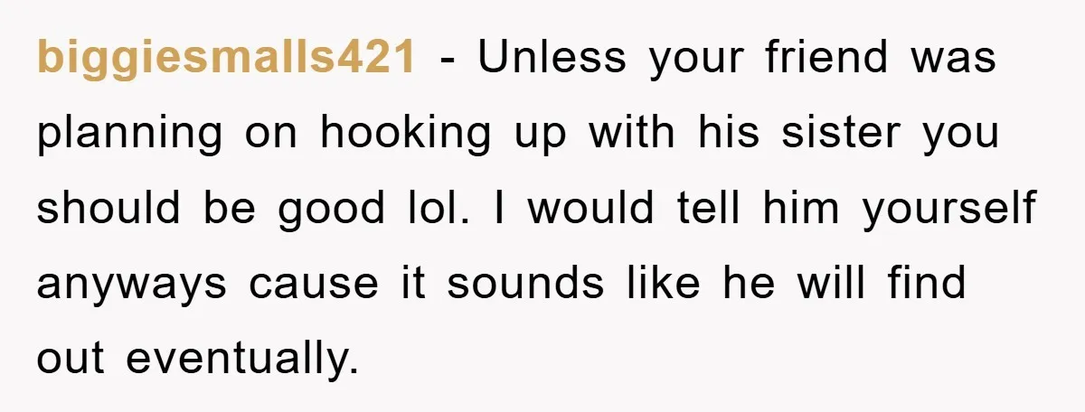biggiesmalls421 − Unless your friend was planning on hooking up with his sister you should be good lol. I would tell him yourself anyways cause it sounds like he will...