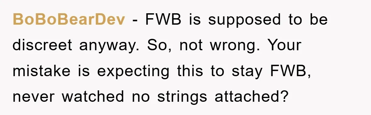 BoBoBearDev − FWB is supposed to be discreet anyway. So, not wrong. Your mistake is expecting this to stay FWB, never watched no strings attached?
