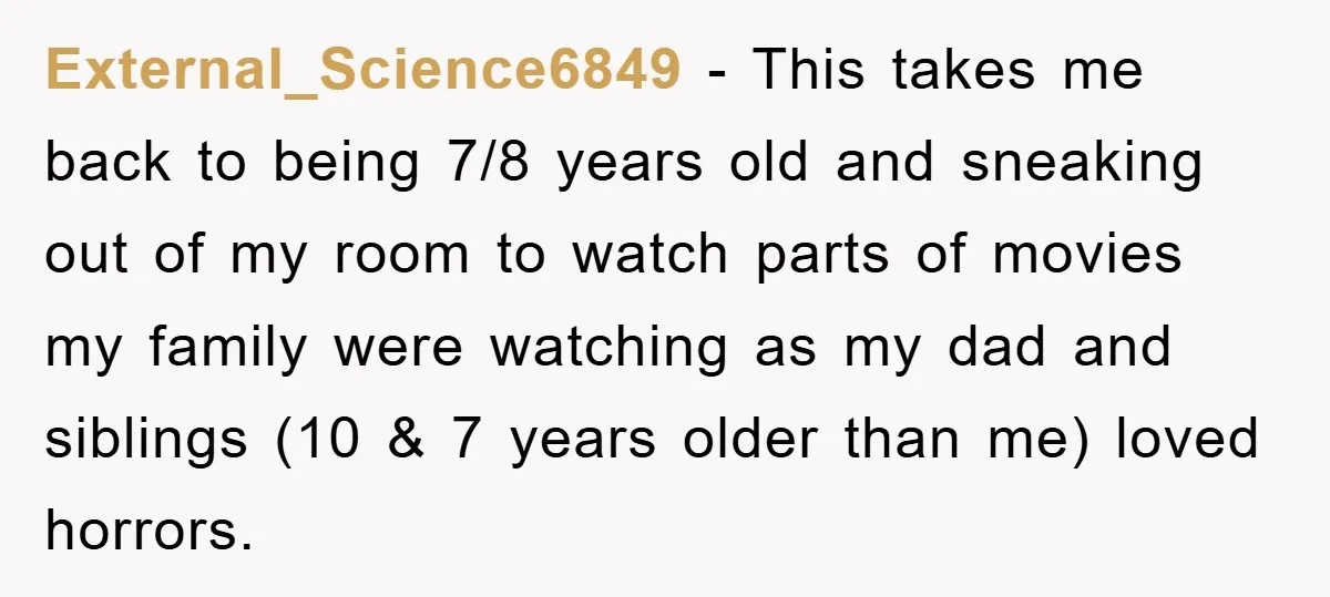 External_Science6849 − This takes me back to being 7/8 years old and sneaking out of my room to watch parts of movies my family were watching as my dad and...