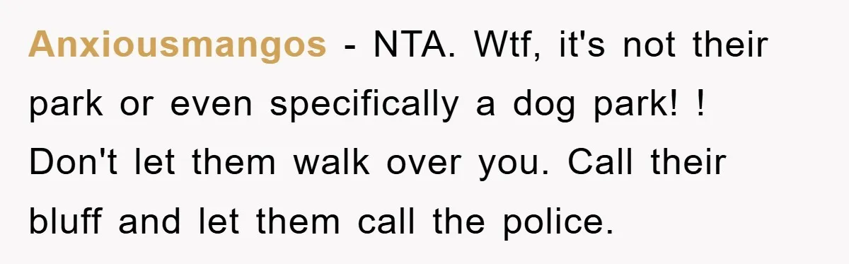 Anxiousmangos − NTA. Wtf, it's not their park or even specifically a dog park! ! Don't let them walk over you. Call their bluff and let them call the police.