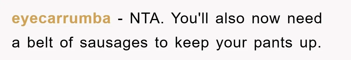 eyecarrumba − NTA. You'll also now need a belt of sausages to keep your pants up.