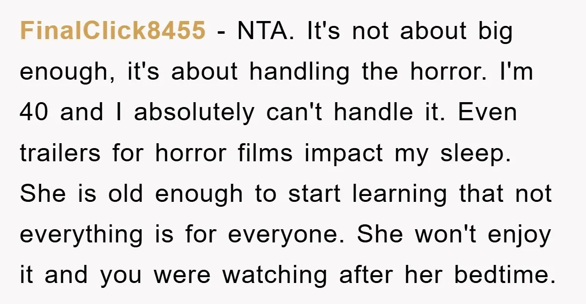 FinalClick8455 − NTA. It's not about big enough, it's about handling the horror. I'm 40 and I absolutely can't handle it. Even trailers for horror films impact my sleep. She...