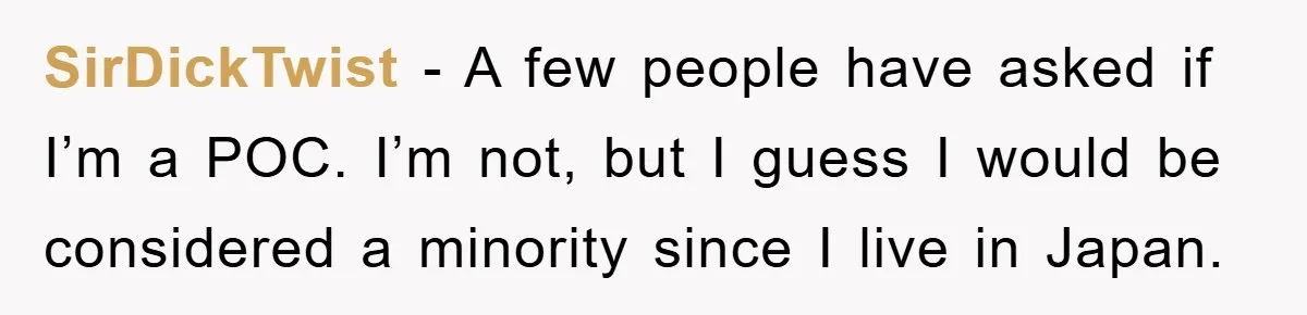 SirDickTwist − A few people have asked if I’m a POC. I’m not, but I guess I would be considered a minority since I live in Japan.