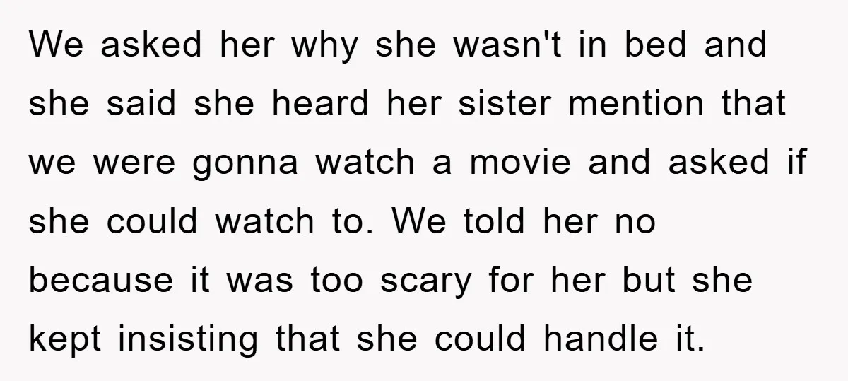 We asked her why she wasn't in bed and she said she heard her sister mention that we were gonna watch a movie and asked if she could watch to....