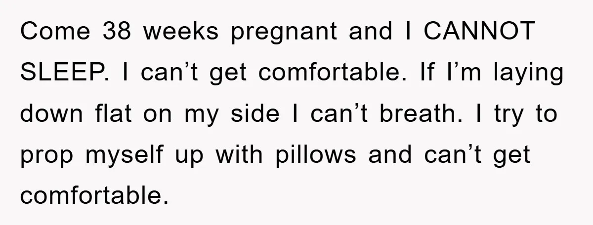 Come 38 weeks pregnant and I CANNOT SLEEP. I can’t get comfortable. If I’m laying down flat on my side I can’t breath. I try to prop myself up with...