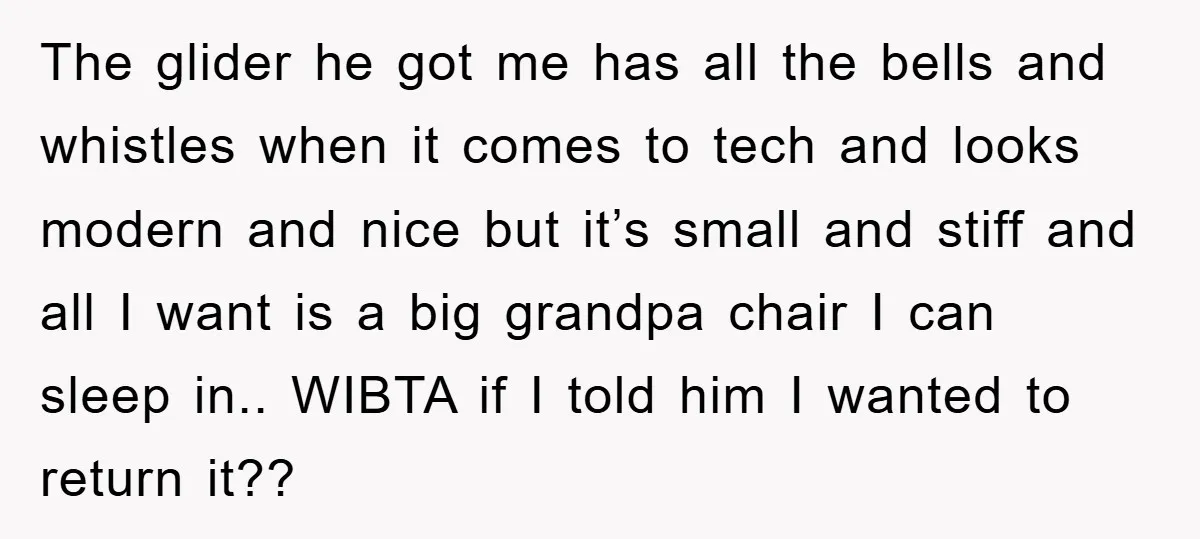 The glider he got me has all the bells and whistles when it comes to tech and looks modern and nice but it’s small and stiff and all I want...