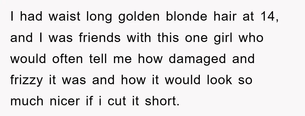 I had waist long golden blonde hair at 14, and I was friends with this one girl who would often tell me how damaged and frizzy it was and how...