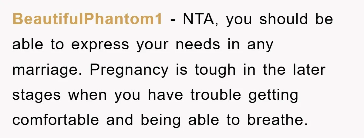 BeautifulPhantom1 − NTA, you should be able to express your needs in any marriage. Pregnancy is tough in the later stages when you have trouble getting comfortable and being able...