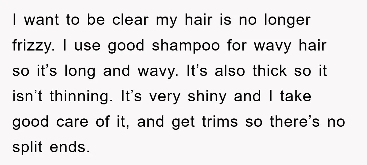 I want to be clear my hair is no longer frizzy. I use good shampoo for wavy hair so it’s long and wavy. It’s also thick so it isn’t thinning....