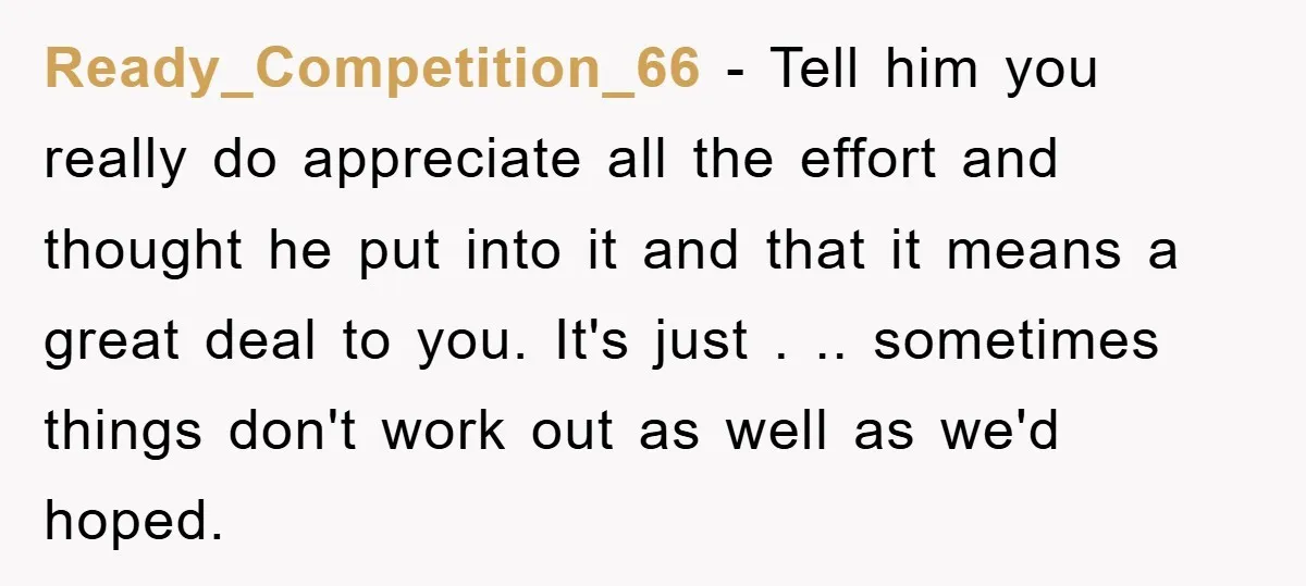 Ready_Competition_66 − Tell him you really do appreciate all the effort and thought he put into it and that it means a great deal to you. It's just . .....