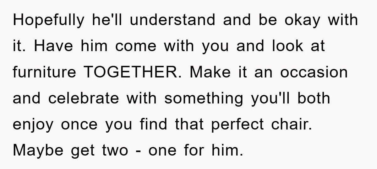 Hopefully he'll understand and be okay with it. Have him come with you and look at furniture TOGETHER. Make it an occasion and celebrate with something you'll both enjoy once...