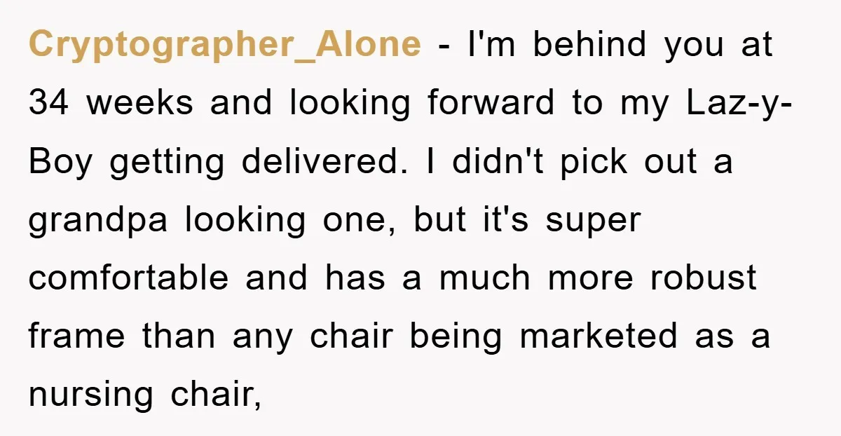 Cryptographer_Alone − I'm behind you at 34 weeks and looking forward to my Laz-y-Boy getting delivered. I didn't pick out a grandpa looking one, but it's super comfortable and has...