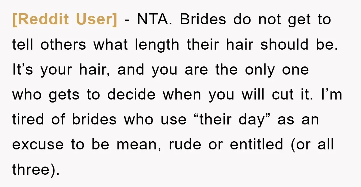[Reddit User] − NTA. Brides do not get to tell others what length their hair should be. It’s your hair, and you are the only one who gets to decide...