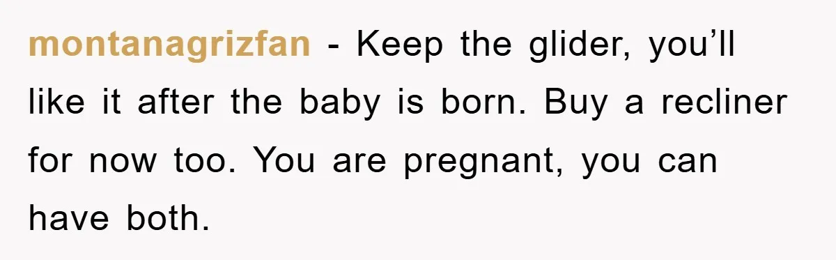 montanagrizfan − Keep the glider, you’ll like it after the baby is born. Buy a recliner for now too. You are pregnant, you can have both.