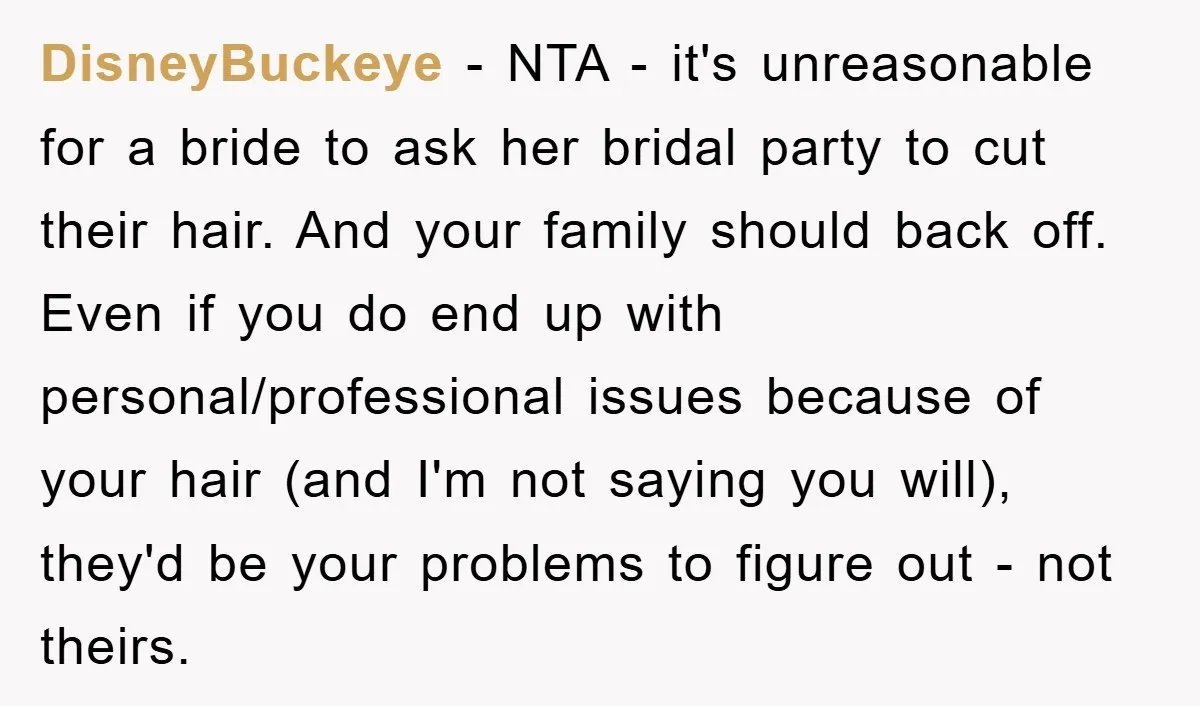 DisneyBuckeye − NTA - it's unreasonable for a bride to ask her bridal party to cut their hair. And your family should back off. Even if you do end up...