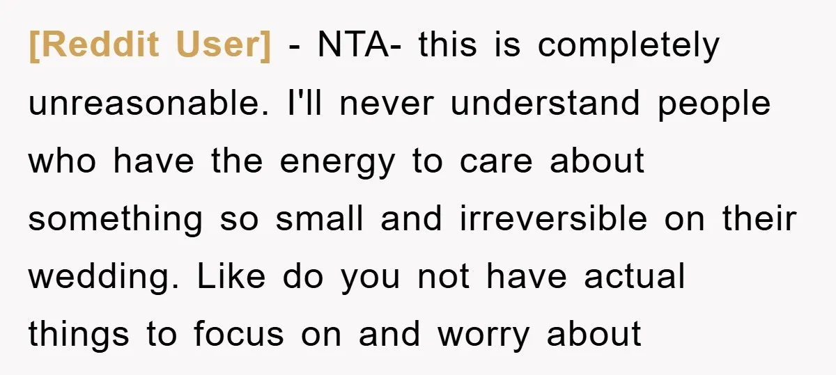 [Reddit User] − NTA- this is completely unreasonable. I'll never understand people who have the energy to care about something so small and irreversible on their wedding. Like do you...