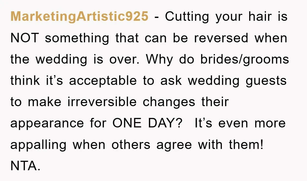 MarketingArtistic925 − Cutting your hair is NOT something that can be reversed when the wedding is over. Why do brides/grooms think it’s acceptable to ask wedding guests to make irreversible...
